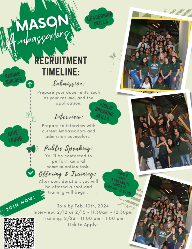 A flyer for Mason Ambassadors that includes the positives of becoming an Ambassador (Leadership Skills, Resume Builder, Public Speaking Skills), the Ambassador Requirements (Give Tours, Have availability Mondays 11 am - 12:30 pm) and a recruitment timeline (resume and application due 2/10, Interviews and Public Speaking 2/12 or 2/15 11:30 am -12:30 pm, and training on 2/23 11 am - 1 pm). Includes a QR code to the application
